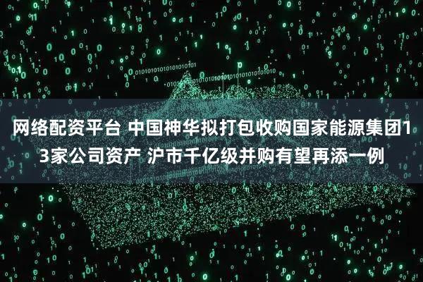 網絡配資平臺 中國神華擬打包收購國家能源集團13家公司資產 滬市千億級并購有望再添一例